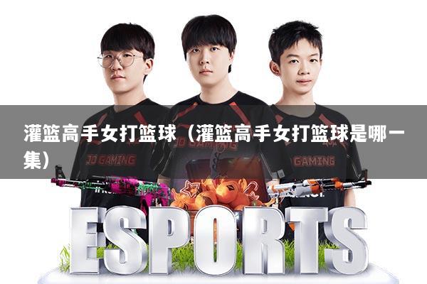 灌篮高手女打篮球（灌篮高手女打篮球是哪一集）